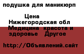 подушка для маникюрп › Цена ­ 500 - Нижегородская обл. Медицина, красота и здоровье » Другое   